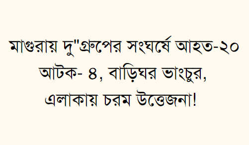 মাগুরায় দু"গ্রুপের সংঘর্ষে আহত-২০ আটক- ৪ বাড়িঘর ভাংচুর,এলাকায় চরম উত্তেজনা! 