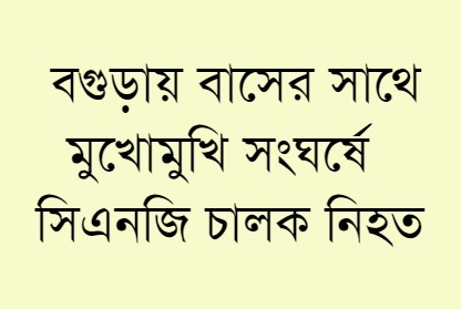 বগুড়ায় বাসের সাথে মুখোমুখি  সংঘর্ষে সিএনজি চালক নিহত 